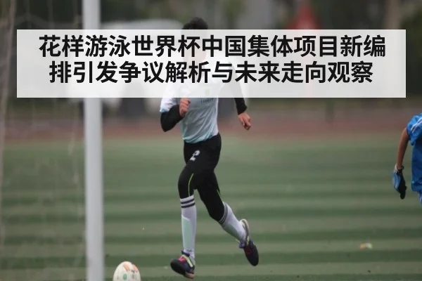 花样游泳世界杯中国集体项目新编排引发争议解析与未来走向观察
